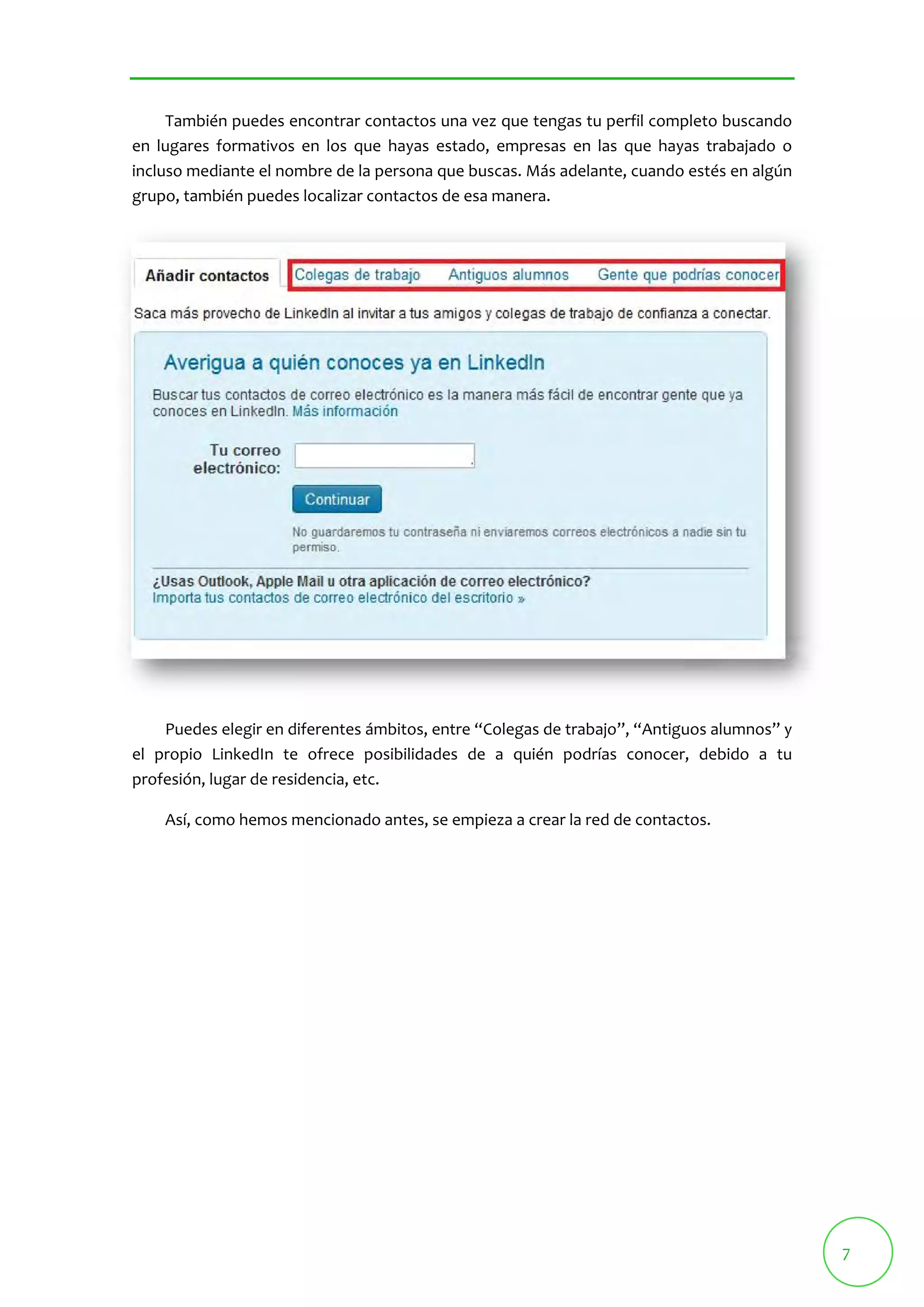 7 
También puedes encontrar contactos una vez que tengas tu perfil completo buscando 
en lugares formativos en los que hayas estado, empresas en las que hayas trabajado o 
incluso mediante el nombre de la persona que buscas. Más adelante, cuando estés en algún 
grupo, también puedes localizar contactos de esa manera. 
Puedes elegir en diferentes ámbitos, entre “Colegas de trabajo”, “Antiguos alumnos” y 
el propio LinkedIn te ofrece posibilidades de a quién podrías conocer, debido a tu 
profesión, lugar de residencia, etc. 
Así, como hemos mencionado antes, se empieza a crear la red de contactos. 
 