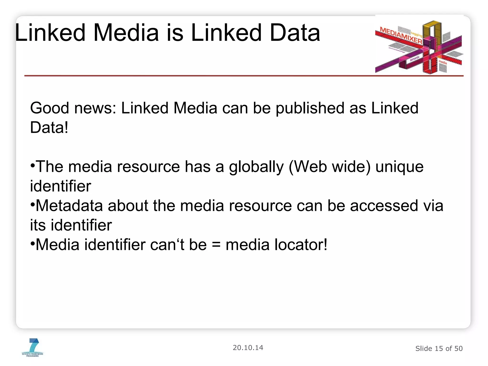 Linked Media is Linked Data 
Good news: Linked Media can be published as Linked 
Data! 
•The media resource has a globally (Web wide) unique 
identifier 
•Metadata about the media resource can be accessed via 
its identifier 
•Media identifier can‘t be = media locator! 
20.10.14 Slide 15 of 50 
 
