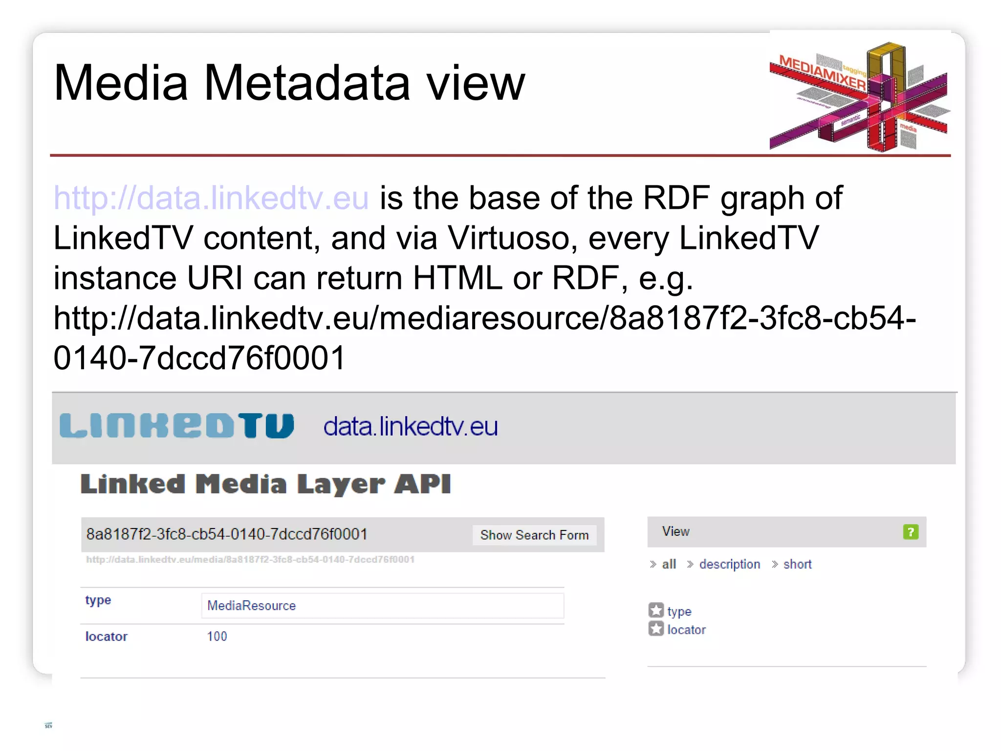 Media Metadata view 
http://data.linkedtv.eu is the base of the RDF graph of 
LinkedTV content, and via Virtuoso, every LinkedTV 
instance URI can return HTML or RDF, e.g. 
http://data.linkedtv.eu/mediaresource/8a8187f2-3fc8-cb54- 
0140-7dccd76f0001 
20.10.14 Slide 18 of 50 
 