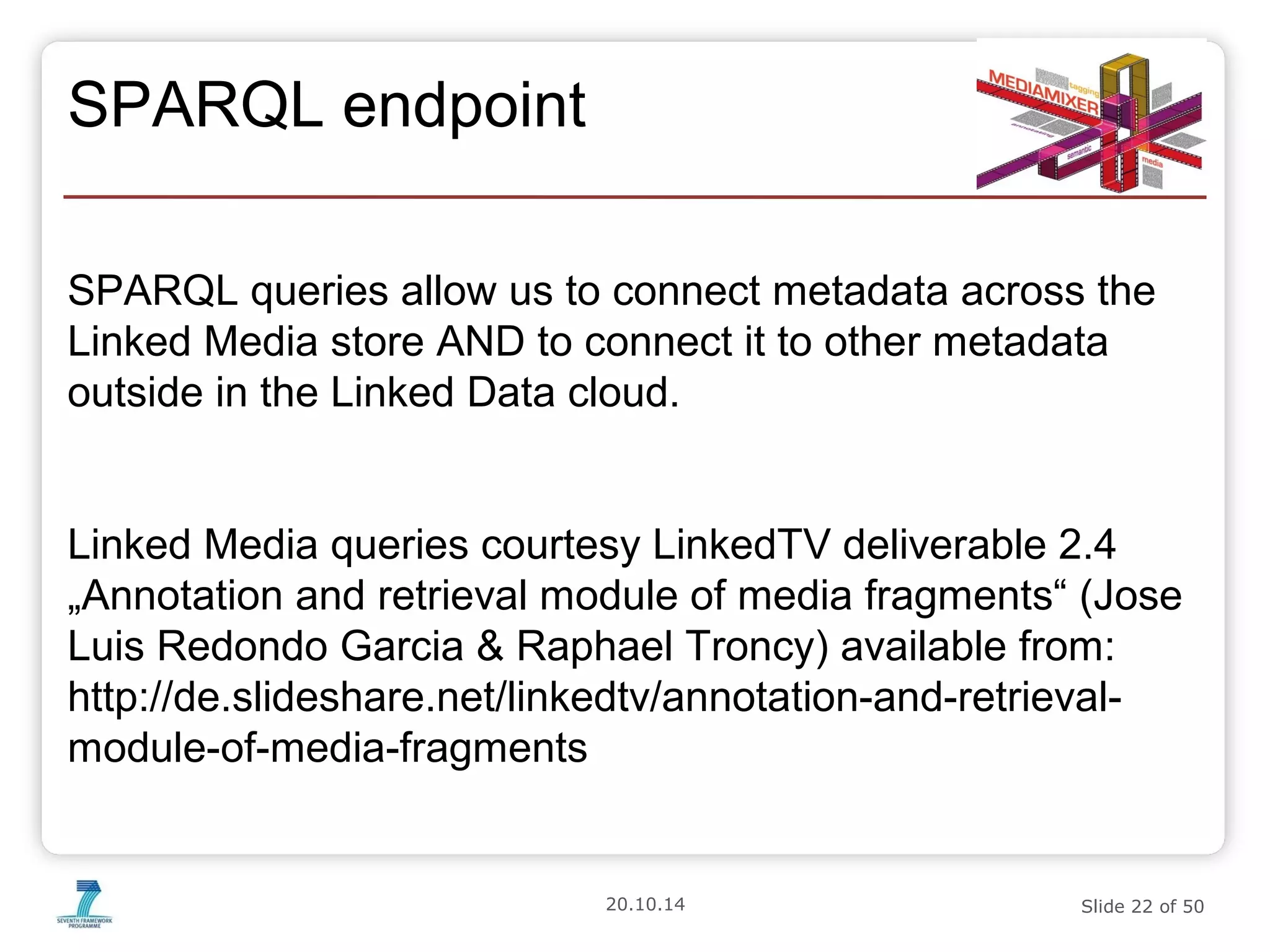 20.10.14 Slide 22 of 50 
SPARQL endpoint 
SPARQL queries allow us to connect metadata across the 
Linked Media store AND to connect it to other metadata 
outside in the Linked Data cloud. 
Linked Media queries courtesy LinkedTV deliverable 2.4 
„Annotation and retrieval module of media fragments“ (Jose 
Luis Redondo Garcia & Raphael Troncy) available from: 
http://de.slideshare.net/linkedtv/annotation-and-retrieval-module- 
of-media-fragments 
 