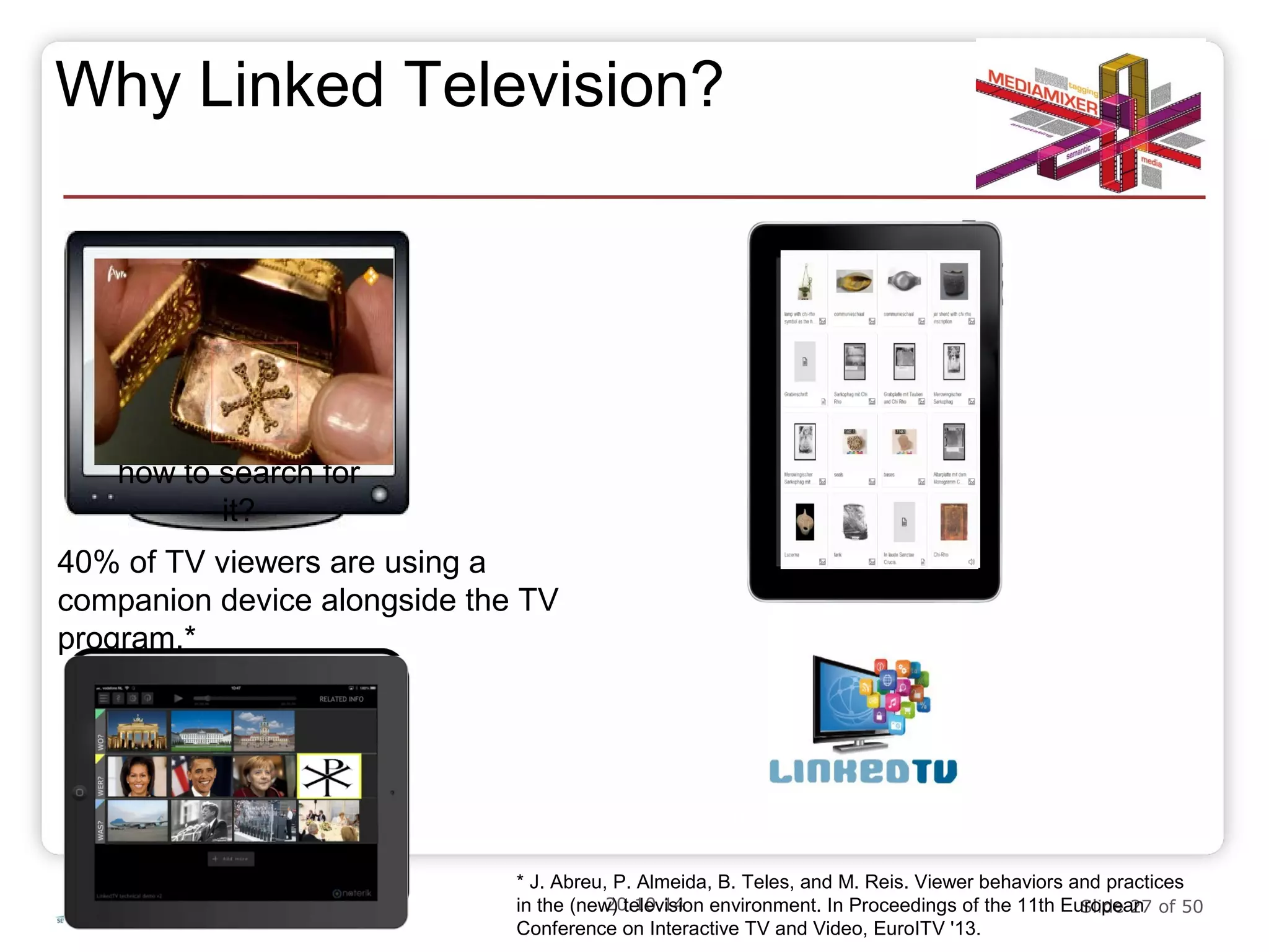 Why Linked Television? 
http://www.linkedtv.eu 
20.10.14 Slide 27 of 50 
40% of TV viewers are using a 
companion device alongside the TV 
program.* 
* J. Abreu, P. Almeida, B. Teles, and M. Reis. Viewer behaviors and practices 
in the (new) television environment. In Proceedings of the 11th European 
Conference on Interactive TV and Video, EuroITV '13. 
Ever saw 
something on TV 
and wanted to know 
more about it, but 
didn‘t even know 
how to search for 
it? 
 