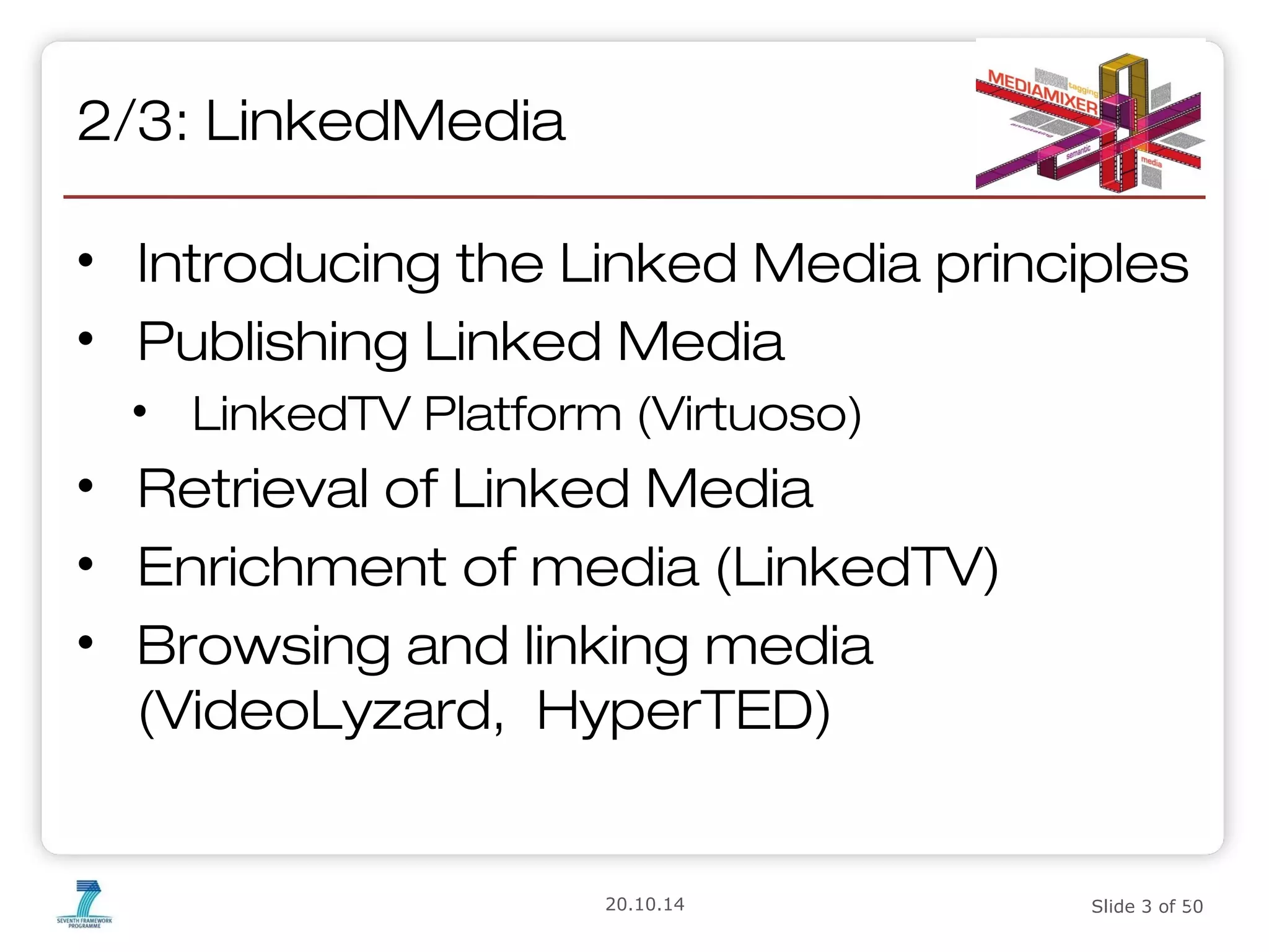 2/3: LinkedMedia 
• Introducing the Linked Media principles 
• Publishing Linked Media 
• LinkedTV Platform (Virtuoso) 
• Retrieval of Linked Media 
• Enrichment of media (LinkedTV) 
• Browsing and linking media 
(VideoLyzard, HyperTED) 
3 
20.10.14 Slide 3 of 50 
 