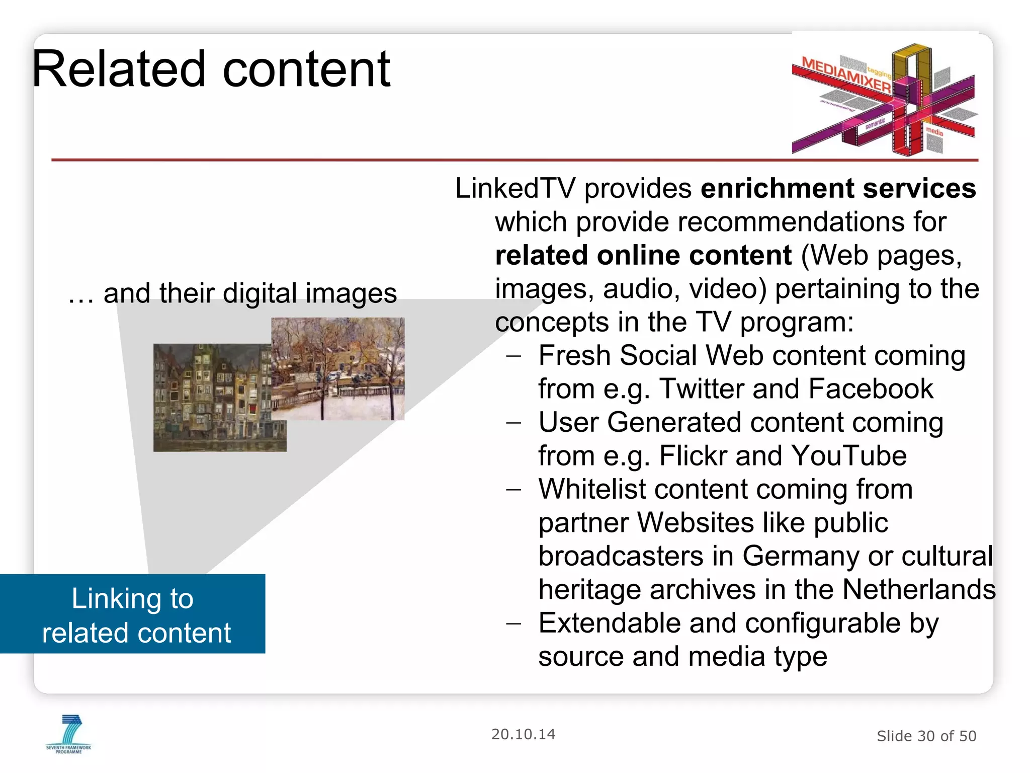 20.10.14 Slide 30 of 50 
Related content 
LinkedTV provides enrichment services 
which provide recommendations for 
related online content (Web pages, 
images, audio, video) pertaining to the 
concepts in the TV program: 
– Fresh Social Web content coming 
from e.g. Twitter and Facebook 
– User Generated content coming 
from e.g. Flickr and YouTube 
– Whitelist content coming from 
partner Websites like public 
broadcasters in Germany or cultural 
heritage archives in the Netherlands 
– Extendable and configurable by 
source and media type 
… and their digital images 
Linking to 
related content 
 