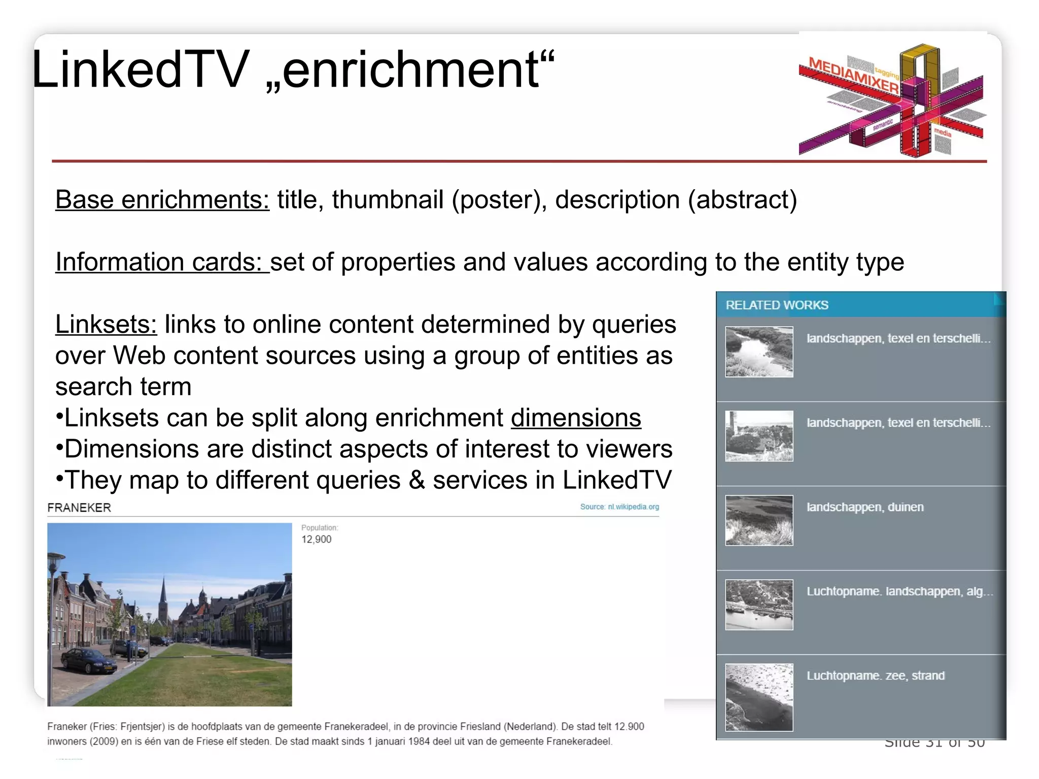 LinkedTV „enrichment“ 
Base enrichments: title, thumbnail (poster), description (abstract) 
Information cards: set of properties and values according to the entity type 
Linksets: links to online content determined by queries 
over Web content sources using a group of entities as 
search term 
•Linksets can be split along enrichment dimensions 
•Dimensions are distinct aspects of interest to viewers 
•They map to different queries & services in LinkedTV 
20.10.14 Slide 31 of 50 
 