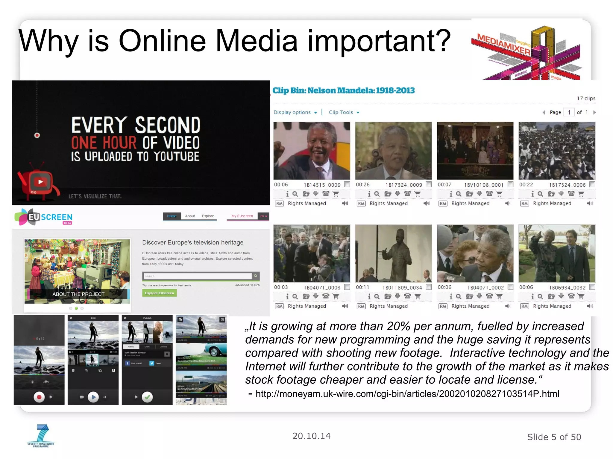 Why is Online Media important? 
„It is growing at more than 20% per annum, fuelled by increased 
demands for new programming and the huge saving it represents 
compared with shooting new footage. Interactive technology and the 
Internet will further contribute to the growth of the market as it makes 
stock footage cheaper and easier to locate and license.“ 
- http://moneyam.uk-wire.com/cgi-bin/articles/200201020827103514P.html 
20.10.14 Slide 5 of 50 
 