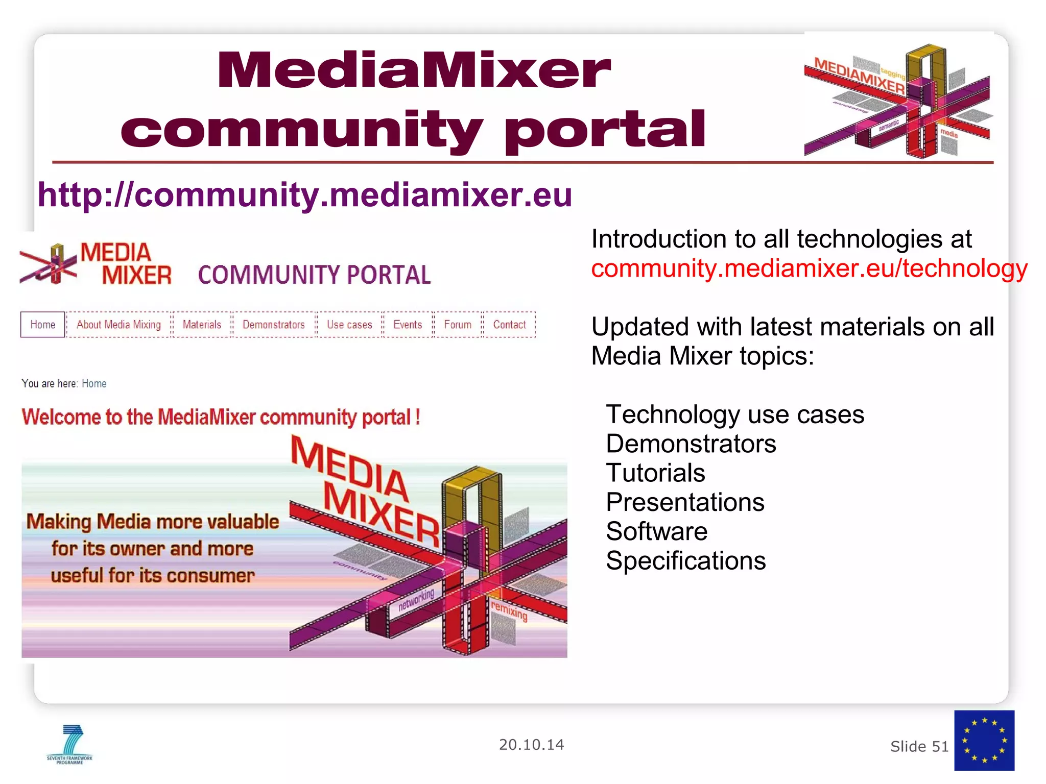 MediaMixer 
community portal 
Introduction to all technologies at 
community.mediamixer.eu/technology 
Updated with latest materials on all 
Media Mixer topics: 
Technology use cases 
Demonstrators 
Tutorials 
Presentations 
Software 
Specifications 
http://community.mediamixer.eu 
20.10.14 Slide 51 of 50 
 