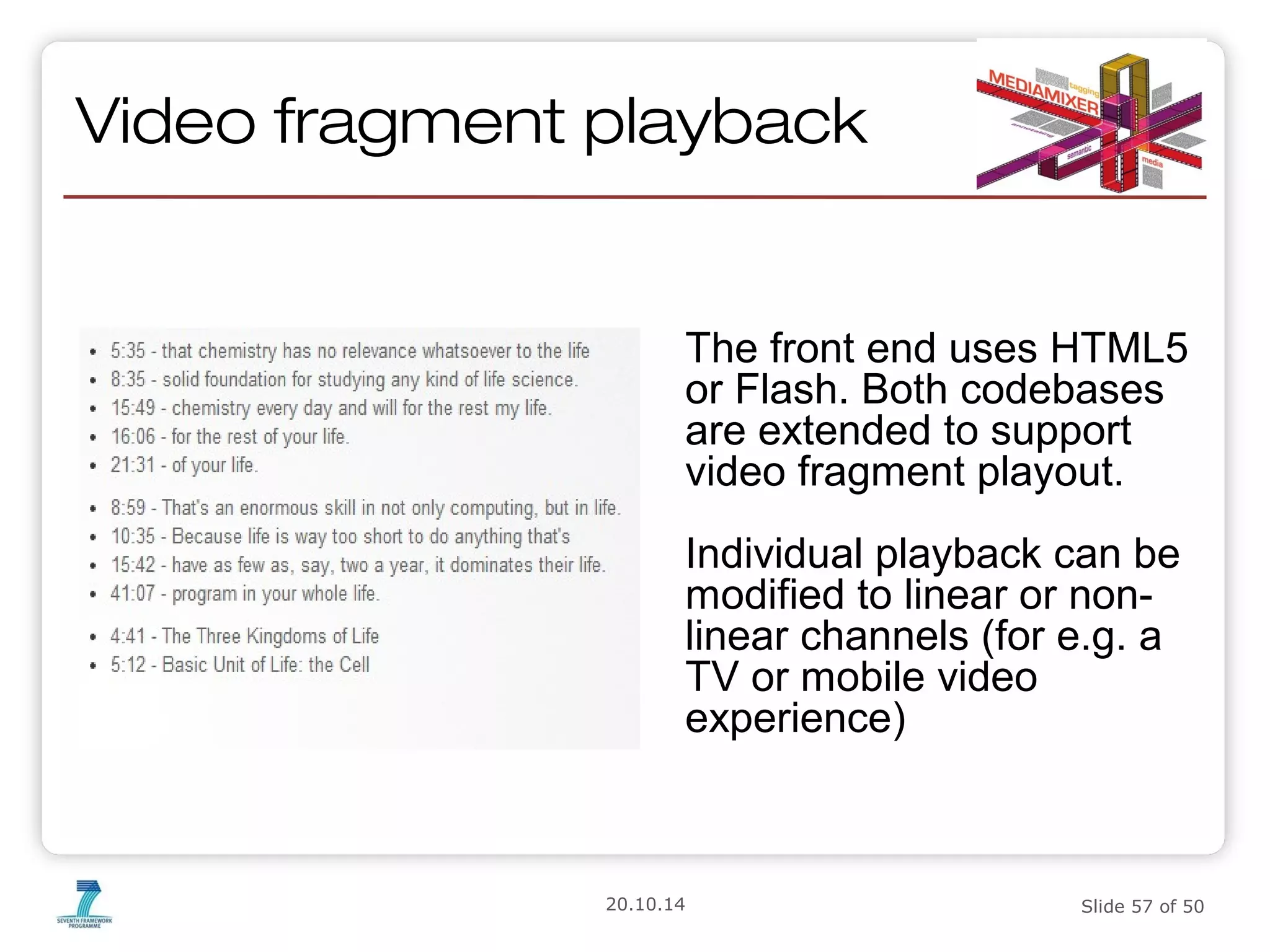 Video fragment playback 
The front end uses HTML5 
or Flash. Both codebases 
are extended to support 
video fragment playout. 
Individual playback can be 
modified to linear or non-linear 
channels (for e.g. a 
TV or mobile video 
experience) 
20.10.14 Slide 57 of 50 
 