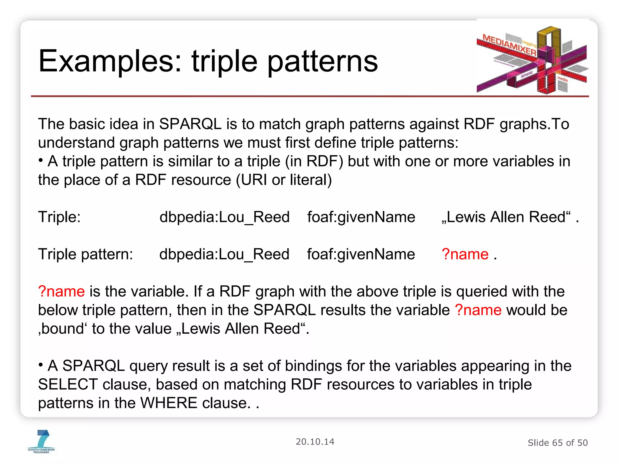 Examples: triple patterns 
The basic idea in SPARQL is to match graph patterns against RDF graphs.To 
understand graph patterns we must first define triple patterns: 
• A triple pattern is similar to a triple (in RDF) but with one or more variables in 
the place of a RDF resource (URI or literal) 
Triple: dbpedia:Lou_Reed foaf:givenName „Lewis Allen Reed“ . 
Triple pattern: dbpedia:Lou_Reed foaf:givenName ?name . 
?name is the variable. If a RDF graph with the above triple is queried with the 
below triple pattern, then in the SPARQL results the variable ?name would be 
‚bound‘ to the value „Lewis Allen Reed“. 
• A SPARQL query result is a set of bindings for the variables appearing in the 
SELECT clause, based on matching RDF resources to variables in triple 
patterns in the WHERE clause. . 
20.10.14 Slide 65 of 50 
 
