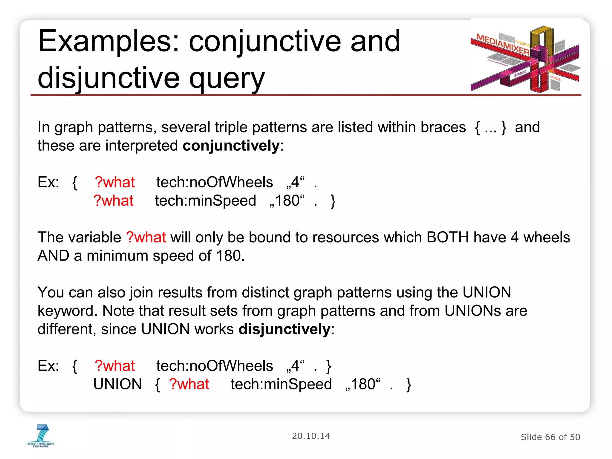 Examples: conjunctive and 
disjunctive query 
In graph patterns, several triple patterns are listed within braces { ... } and 
these are interpreted conjunctively: 
Ex: { ?what tech:noOfWheels „4“ . 
?what tech:minSpeed „180“ . } 
The variable ?what will only be bound to resources which BOTH have 4 wheels 
AND a minimum speed of 180. 
You can also join results from distinct graph patterns using the UNION 
keyword. Note that result sets from graph patterns and from UNIONs are 
different, since UNION works disjunctively: 
Ex: { ?what tech:noOfWheels „4“ . } 
UNION { ?what tech:minSpeed „180“ . } 
20.10.14 Slide 66 of 50 
 