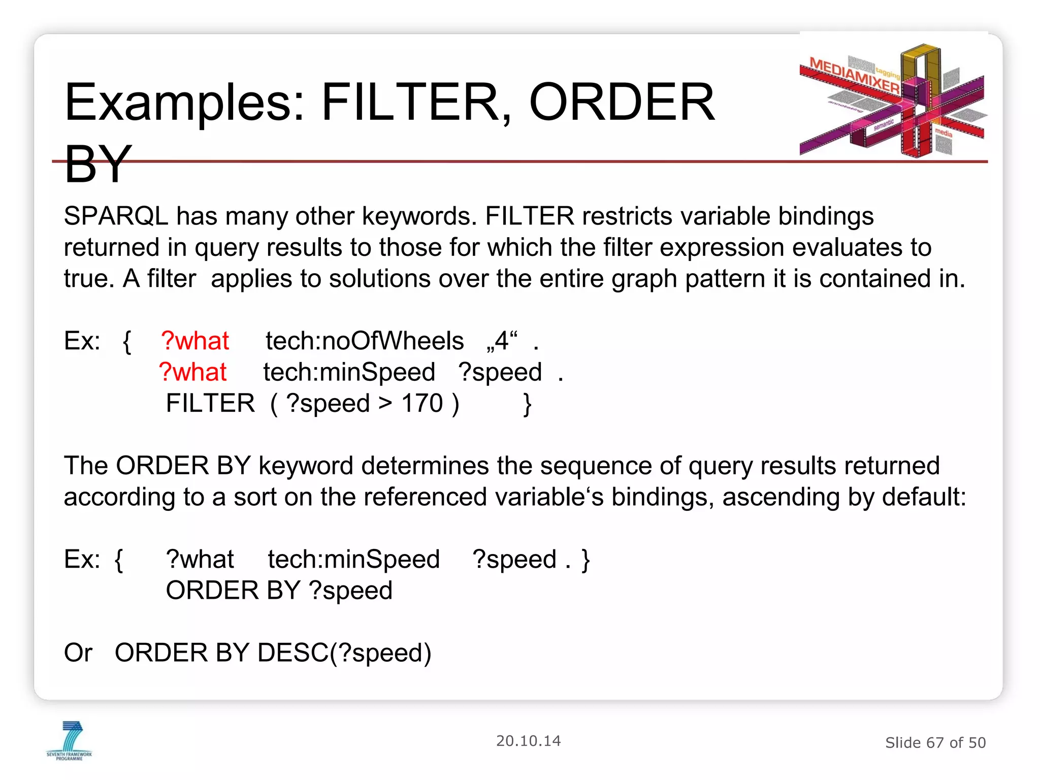 Examples: FILTER, ORDER 
BY 
SPARQL has many other keywords. FILTER restricts variable bindings 
returned in query results to those for which the filter expression evaluates to 
true. A filter applies to solutions over the entire graph pattern it is contained in. 
Ex: { ?what tech:noOfWheels „4“ . 
?what tech:minSpeed ?speed . 
FILTER ( ?speed > 170 ) } 
The ORDER BY keyword determines the sequence of query results returned 
according to a sort on the referenced variable‘s bindings, ascending by default: 
Ex: { ?what tech:minSpeed ?speed . } 
20.10.14 Slide 67 of 50 
ORDER BY ?speed 
Or ORDER BY DESC(?speed) 
 