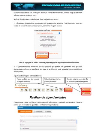 Os conteúdos abaixo são animações da seção conteúdo multimídia, vídeos, blogs que tratam
sobre o assunto, imagens, etc...

No final da página você irá observar duas opções importantes:

1ª – É possível disponibilizar arquivos em pdf, power point, Word ou Excel, bastando marcar a
opção de concordo e enviar os arquivos, conforme imagem abaixo:




       Obs: O espaço é de 5mb e somente para os tipos de arquivos mencionados acima.

2ª – Agendamento de atividades, são 10 questões que podem ser agendadas para que seus
alunos desenvolvam na escola ou em casa e ao término você visualizará um relatório de
desempenho.

Algumas observações sobre os botões:
    Nesta opção é que são criados        Gabarito disponível só        Como o próprio nome diz são
    os agendamentos                      para o professor              os relatórios de desempenho




                     Realizando agendamentos
Para começar clique em liberar (conforme explicação acima) e na janela que aparecer clique na
turma que irá receber as questões , conforme imagem abaixo:
 