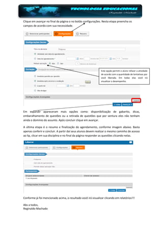 Clique em avançar no final da página o no botão configurações. Nesta etapa preencha os
campos de acordo com sua necessidade.




                                                               Está opção permiti o aluno refazer a atividade
                                                               de acordo com a quantidade de tentativas por
                                                               você liberada. Em todas elas você irá
                                                               visualizar o desempenho.




Em expandir apareceram mais opções como: disponibilização de gabarito, dicas,
embaralhamento de questões ou a retirada de questões que por ventura eles não tenham
ainda o domínio do assunto. Após concluir clique em avançar.

A última etapa é o resumo e finalização do agendamento, conforme imagem abaixo. Basta
apenas conferir e concluir. A partir daí seus alunos devem realizar o mesmo caminho de acesso
ao lip, clicar em sua disciplina e no final da página responder as questões clicando nelas.




Conforme já foi mencionado acima, o resultado você irá visualizar clicando em relatórios!!!

Abs a todos,
Reginaldo Machado
 