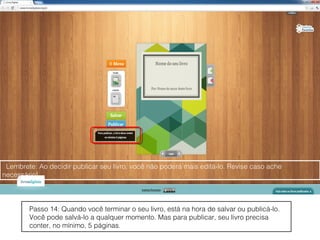 Lembrete: Ao decidir publicar seu livro, você não poderá mais editá-lo. Revise caso ache
necessário!



        Passo 14: Quando você terminar o seu livro, está na hora de salvar ou publicá-lo.
        Você pode salvá-lo a qualquer momento. Mas para publicar, seu livro precisa
        conter, no mínimo, 5 páginas.
 