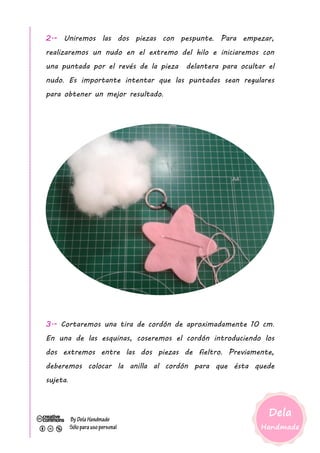 2.- Uniremos las dos piezas con pespunte. Para empezar,
realizaremos un nudo en el extremo del hilo e iniciaremos con
una puntada por el revés de la pieza delantera para ocultar el
nudo. Es importante intentar que las puntadas sean regulares
para obtener un mejor resultado.
3.- Cortaremos una tira de cordón de aproximadamente 10 cm.
En una de las esquinas, coseremos el cordón introduciendo los
dos extremos entre las dos piezas de fieltro. Previamente,
deberemos colocar la anilla al cordón para que ésta quede
sujeta.
 