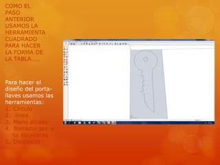COMO EL
PASO
ANTERIOR
USAMOS LA
HERRAMIENTA
CUADRADO
PARA HACER
LA FORMA DE
LA TABLA…..



Para hacer el
diseño del porta-
llaves usamos las
herramientas:
1. Circulo
2. línea
3. Mano alzada
4. Borrador por si
    te equivocas
5. Desplazar
 