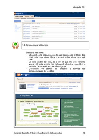 Llenguës 2.0




        1.4.Com gestionar el teu bloc


            El bloc té tres parts:
            - El panell és la pàgina des de la qual accedeixes al bloc i des
                d’allí pots crear altres blocs o accedir a les altres parts del
                bloc.
            - La cara visible del bloc, es a dir, el que els teus visitants
                veuran. Hi pots accedir des del panell, clicant a veure bloc o
                escrivint l’adreça del teu bloc al navigador
            - L’escriptori, on escrius les entrades o canvies les
                característiques del teu bloc.




Autores: Isabelle Anthore i Ana Sancho de Loresecha                         10
 