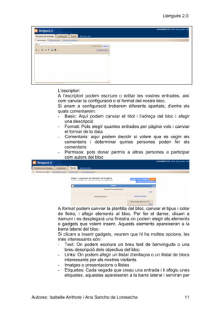 Llenguës 2.0




            L’escriptori
            A l’escriptori podem escriure o editar les vostres entrades, així
            com canviar la configuració o el format del nostre bloc.
            Si anam a configuració trobarem diferents apartats, d’entre els
            quals comentarem:
            - Basic: Aquí podem canviar el títol i l’adreça del bloc i afegir
                una descripció
            - Format: Pots elegir quantes entrades per pàgina vols i canviar
                el format de la data
            - Comentaris: aquí podem decidir si volem que es vegin els
                comentaris i determinar quines persones poden fer els
                comentaris
            - Permisos: pots donar permís a altres persones a participar
                com autors del bloc




            A format podem canviar la plantilla del bloc, canviar el tipus i color
            de lletra, i afegir elements al bloc. Per fer el darrer, clicam a
            damunt i es desplegarà una finestra on podem elegir els elements
            o gadgets que volem inserir. Aquests elements apareixeran a la
            barra lateral del bloc.
            Si clicam a inserir gadgets, veurem que hi ha moltes opcions, les
            més interessants són:
            - Text: On podem escriure un breu text de benvinguda o una
                breu descripció dels objectius del bloc
            - Links: On podem afegir un llistat d’enllaços o un llistat de blocs
                interessants per als nostres visitants
            - Imatges o presentacions o llistes
            - Etiquetes: Cada vegada que creau una entrada i li afegiu unes
                etiquetes, aquestes apareixeran a la barra lateral i serviran per



Autores: Isabelle Anthore i Ana Sancho de Loresecha                            11
 