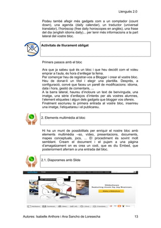 Llenguës 2.0

                Podeu també afegir més gadgets com a un comptador (count
                down), una agenda (daily calendar), un traductor (universal
                translator), l’horòscop (free daily horoscopes en anglès), una frase
                del dia (english idioms daily)... per tenir més informacions a la part
                lateral del vostre bloc.

            Activitats de lliurament obligat
            .




                Primers passos amb el bloc

                Ara que ja sabeu què és un bloc i que heu decidit com el voleu
                emprar a l’aula, és hora d’enllegar la feina.
                Per començar heu de registrar-vos a Blogger i crear el vostre bloc.
                Heu de donar-li un títol i elegir una plantilla. Després, a
                configuració, convé que faceu un parell de modificacions: idioma,
                data i hora, gestió de comentaris, ...
                A la barra lateral, haureu d’incloure un text de benvinguda, una
                imatge, una sèrie d’enllaços d’interès per als vostres alumnes,
                l’element etiquetes i algun dels gadgets que blogger vos ofereix.
                Finalment escriureu la primera entrada al vostre bloc, inserireu
                una imatge, l’etiquetareu i el publicareu.


            2. Elements multimèdia al bloc


                Hi ha un munt de possibilitats per enriquir el nostre bloc amb
                elements multimèdia –so, vídeo, presentacions, documents,
                mapes conceptuals, jocs, ... El procediment és sovint molt
                semblant. Cream el document i el pujam a una pàgina
                d’amagatzament on es crea un codi, que es diu Embed, que
                posteriorment aferram a una entrada del bloc.


            2.1. Diaporames amb Slide




Autores: Isabelle Anthore i Ana Sancho de Loresecha                                13
 