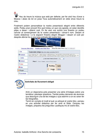 Llenguës 2.0



      Heu de treure la música que està per defecte; per fer això heu d’anar a
Música i abaix de tot on posa Toca automàticament en slide show treure la
creu.

Finalment podem personalitzar la nostra presentació elegint entre diferents
estils. Podeu anar provant fins què trobeu un que vos agrada, en estar decidits
pitjau a desar i obtenir codi. En fer això vos sortirà una finestra on podeu
canviar el començament de la vostra presentació i donar-li nom. Desam el
nostre slideshow i a la següent finestra elegim Blogger i desam el codi per
després aferrar-ho a una nova entrada del nostre bloc.




            Activitats de lliurament obligat




             Amb un diaporama pots presentar una sèrie d’imatges sobre una
             temàtica i plantejar qüestions. També podeu demanar als alumnes
             que descriguin una de les imatges o que esbrinin a on es varen fer
             les fotografies.
             Tenint en compte el nivell al què va adreçat el vostre bloc, penseu
             en una activitat didàctica per fer amb el Slide. Cerqueu les
             imatges, prepareu les preguntes i publiqueu-ho al vostre bloc.




Autores: Isabelle Anthore i Ana Sancho de Loresecha                          15
 