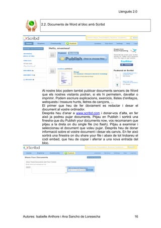 Llenguës 2.0


            2.2. Documents de Word al bloc amb Scribd




            Al nostre bloc podem també publicar documents sencers de Word
            que els nostres visitants podran, si els hi permetem, davallar o
            imprimir. Podem escriure explicacions, exercicis, llistes d’enllaços,
            webquests i treasure hunts, lletres de cançons, ...
            El primer que heu de fer òbviament es redactar i desar el
            document al vostre ordinador.
            Després heu d’anar a www.scribd.com i donar-vos d’alta, en fer
            això ja podreu pujar documents. Pitjau en Publish i sortirà una
            finestra que diu Publish your documents now, vos recomanam que
            pitjeu a la dreta on diu single file (no flash). Pitjau a examinar i
            seleccionau el document que voleu pujar. Després heu de donar
            informació sobre el vostre document i desar els canvis. En fer això
            sortirà una finestra on diu share your file i abaix de tot trobareu el
            codi embed, que heu de copiar i aferrar a una nova entrada del
            bloc.




Autores: Isabelle Anthore i Ana Sancho de Loresecha                            16
 