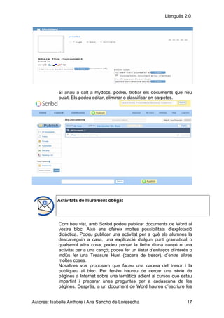 Llenguës 2.0




            Si anau a dalt a mydocs, podreu trobar els documents que heu
            pujat. Els podeu editar, eliminar o classificar en carpetes.




            Activitats de lliurament obligat




            Com heu vist, amb Scribd podeu publicar documents de Word al
            vostre bloc. Això ens ofereix moltes possibilitats d’explotació
            didàctica. Podeu publicar una activitat per a què els alumnes la
            descarreguin a casa, una explicació d’algun punt gramatical o
            qualsevol altra cosa; podeu penjar la lletra d’una cançó o una
            activitat per a una cançó; podeu fer un llistat d’enllaços d’interès o
            inclús fer una Treasure Hunt (cacera de tresor), d’entre altres
            moltes coses.
            Nosaltres vos proposam que faceu una cacera del tresor i la
            publiqueu al bloc. Per fer-ho haureu de cercar una sèrie de
            pàgines a Internet sobre una temàtica adient al cursos que estau
            impartint i preparar unes preguntes per a cadascuna de les
            pàgines. Després, a un document de Word haureu d’escriure les


Autores: Isabelle Anthore i Ana Sancho de Loresecha                            17
 