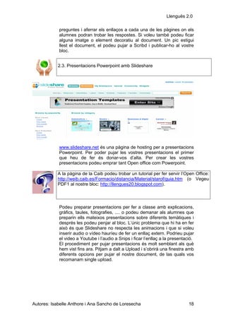 Llenguës 2.0

            preguntes i aferrar els enllaços a cada una de les pàgines on els
            alumnes podran trobar les respostes. Si voleu també podeu ficar
            alguna imatge o element decoratiu al document. Un pic estigui
            llest el document, el podeu pujar a Scribd i publicar-ho al vostre
            bloc.


            2.3. Presentacions Powerpoint amb Slideshare




            www.slideshare.net és una pàgina de hosting per a presentacions
            Powerpoint. Per poder pujar les vostres presentacions el primer
            que heu de fer és donar-vos d’alta. Per crear les vostres
            presentacions podeu emprar tant Open office com Powerpoint.

           A la pàgina de la Caib podeu trobar un tutorial per fer servir l’Open Office:
           http://weib.caib.es/Formacio/distancia/Material/starof/guia.htm (o Vegeu
           PDF1 al nostre bloc: http://llengues20.blogspot.com).




            Podeu preparar presentacions per fer a classe amb explicacions,
            gràfics, taules, fotografies, .... o podeu demanar als alumnes que
            preparin ells mateixos presentacions sobre diferents temàtiques i
            després les podeu penjar al bloc. L’únic problema que hi ha en fer
            això és que Slideshare no respecta les animacions i que si voleu
            inserir audio o vídeo hauríeu de fer un enllaç extern. Podrieu pujar
            el video a Youtube i l’audio a Snips i ficar l’enllaç a la presentació.
            El procediment per pujar presentacions és molt semblant als què
            hem vist fins ara. Pitjam a dalt a Upload i s’obrirà una finestra amb
            diferents opcions per pujar el nostre document, de las quals vos
            recomanam single upload.




Autores: Isabelle Anthore i Ana Sancho de Loresecha                             18
 