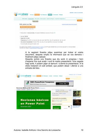 Llenguës 2.0




            A la següent finestra pitjau examinar per trobar el vostre
            document, després ompliu la informació que se vos demana i
            finalment pitjau Upload.
            Després sortirà una finestra que diu work in progress i hem
            d’esperar fins què acabi i surti la nostra presentació. Una vegada
            hagi sortit, li podem pitjar al damunt i s’obrirà la presentació. A la
            dreta trobarem el codi embed, que podem desar i aferrar a una
            entrada del bloc.




Autores: Isabelle Anthore i Ana Sancho de Loresecha                            19
 