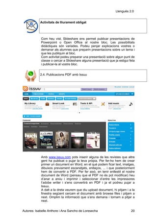 Llenguës 2.0


            Activitats de lliurament obligat




            Com heu vist, Slideshare ens permet publicar presentacions de
            Powerpoint o Open Office al nostre bloc. Les possibilitats
            didàctiques són variades. Podeu penjar explicacions vostres o
            demanar als alumnes que preparin presentacions sobre un tema i
            que les publiquin al bloc.
            Com activitat podeu preparar una presentació sobre algun punt de
            classe o cercar a Slideshare alguna presentació que ja estigui feta
            i publicar-la al vostre bloc.


            2.4. Publicacions PDF amb Issuu




            Amb www.issuu.com pots inserir alguna de les revistes que altre
            gent ha publicat o pujar la teva pròpia. Per fer-ho hem de crear
            primer un document en Word, en el què podem ficar text, imatges,
            dibuixos previament escanetjats, enllaços, ... i que posteriorment
            hem de convertir a PDF. Per fer això, en tenir enllestit el nostre
            document de Word (pensau que el PDF no és pot modificar) heu
            d’anar a arxiu i imprimir i seleccionar d’entre les impressores
            l’adobe writer i s’ens convertirà en PDF i ja el podreu pujar a
            Issuu.
            A dalt a la dreta veurem que diu upload document, hi pitjam i a la
            finestra següent cercam el document amb browse files i pitjam a
            next. Omplim la informació que s’ens demana i tornam a pitjar a
            next.


Autores: Isabelle Anthore i Ana Sancho de Loresecha                         20
 
