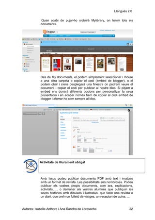 Llenguës 2.0

            Quan acabi de pujar-ho s’obrirà Mylibrary, on tenim tots els
            documents.




            Des de My documents, el podem simplement seleccionar i moure
            a una altra carpeta o copiar el codi (embed de blogger), o el
            podem obrir i s’ens desplegarà una finestra on podrem veure el
            document i copiar el codi per publicar al nostre bloc. Si pitjam a
            embed ens donarà diferents opcions per personalitzar la seva
            presentació i en acabar només hem de copiar el codi embed de
            blogger i aferrar-ho com sempre al bloc.




            Activitats de lliurament obligat




            Amb Issuu podeu publicar documents PDF amb text i imatges
            amb un format de revista. Les possibilitats són nombroses. Podeu
            publicar els vostres propis documents, com ara, explicacions,
            activitats, ... o demanar als vostres alumnes que publiquin les
            seves històries amb dibuixos il·lustratius, que facin una revista o
            un diari, que creïn un fulletó de viatges, un receptari de cuina, ...


Autores: Isabelle Anthore i Ana Sancho de Loresecha                           22
 