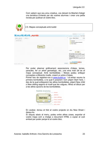 Llenguës 2.0

            Com sabem que sou prou creatius, vos deixam la llibertat d’elegir
            una temàtica d’interès per als vostres alumnes i crear una petita
            revista per publicar al vostre bloc.



            2.5. Mapes conceptuals amb bubbl




            Per poder plasmar gràficament associacions d’idees, temes,
            paraules, fer un arbre genealògic, etc...una eina molt útil és el
            mapa conceptual. Amb bombolletes i fletxes podeu enllaçar
            conceptes a diferents nivells, creant un arbre d’idees.
            Primer heu de registrar-vos a www.bubbl.us i al entrar veureu la
            primera bombolleta, a la qual li posarem nom pitjant Start here, i
            des de la qual enllaçarem les altres bombolletes, pitjant New child
            o New sibling segons el nivell que les volgueu. Mirau el dibuix per
            a les altres opcions de les bombolletes.




            En acabar, donau el títol al vostre projecte on diu New Sheet i
            desau-ho.
            Si cliquau abaix al menu, podeu entre altres coses, exportar el
            vostre mapa com a imatge o document HTML o copiar el codi
            embed per poder penjar-lo al vostre bloc.




Autores: Isabelle Anthore i Ana Sancho de Loresecha                         23
 