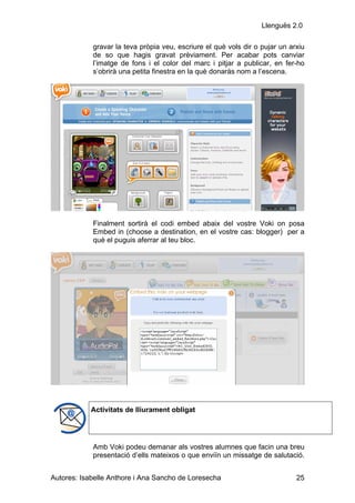 Llenguës 2.0

            gravar la teva pròpia veu, escriure el què vols dir o pujar un arxiu
            de so que hagis gravat prèviament. Per acabar pots canviar
            l’imatge de fons i el color del marc i pitjar a publicar, en fer-ho
            s’obrirà una petita finestra en la què donaràs nom a l’escena.




            Finalment sortirà el codi embed abaix del vostre Voki on posa
            Embed in (choose a destination, en el vostre cas: blogger) per a
            què el puguis aferrar al teu bloc.




            Activitats de lliurament obligat




            Amb Voki podeu demanar als vostres alumnes que facin una breu
            presentació d’ells mateixos o que enviïn un missatge de salutació.


Autores: Isabelle Anthore i Ana Sancho de Loresecha                          25
 