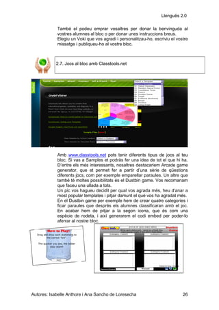 Llenguës 2.0

            També el podeu emprar vosaltres per donar la benvinguda al
            vostres alumnes al bloc o per donar unes instruccions breus.
            Elegiu un Voki que vos agradi i personalitzau-ho, escriviu el vostre
            missatge i publiqueu-ho al vostre bloc.



            2.7. Jocs al bloc amb Classtools.net




            Amb www.classtools.net pots tenir diferents tipus de jocs al teu
            bloc. Si vas a Samples et podràs fer una idea de tot el que hi ha.
            D’entre els més interessants, nosaltres destacariem Arcade game
            generator, que et permet fer a partir d’una sèrie de qüestions
            diferents jocs, com per exemple emparellar paraules. Un altre que
            també té moltes possibilitats és el Dustbin game. Vos recomanam
            que faceu una ullada a tots.
            Un pic vos hagueu decidit per qual vos agrada més, heu d’anar a
            most popular templates i pitjar damunt el què vos ha agradat més.
            En el Dustbin game per exemple hem de crear quatre categories i
            ficar paraules que després els alumnes classificaran amb el joc.
            En acabar hem de pitjar a la segon icona, que és com una
            espècie de rodeta, i així generarem el codi embed per poder-lo
            aferrar al nostre bloc.




Autores: Isabelle Anthore i Ana Sancho de Loresecha                          26
 