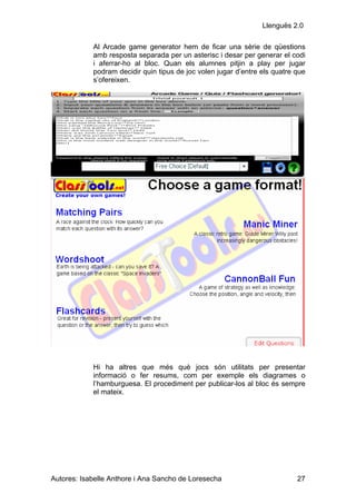 Llenguës 2.0

            Al Arcade game generator hem de ficar una sèrie de qüestions
            amb resposta separada per un asterisc i desar per generar el codi
            i aferrar-ho al bloc. Quan els alumnes pitjin a play per jugar
            podram decidir quin tipus de joc volen jugar d’entre els quatre que
            s’ofereixen.




            Hi ha altres que més què jocs són utilitats per presentar
            informació o fer resums, com per exemple els diagrames o
            l’hamburguesa. El procediment per publicar-los al bloc és sempre
            el mateix.




Autores: Isabelle Anthore i Ana Sancho de Loresecha                         27
 
