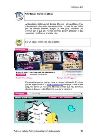 Llenguës 2.0


            Activitats de lliurament obligat




            A Classtools.net hi ha molt de jocs diferents i altres utilitats. Aneu
            a templates i mirau quin vos agrada més i pot ser de més utilitat
            per als vostres alumnes. Elegiu un dels jocs, prepareu una
            activitat per a què els vostres alumnes puguin practicar el seu
            vocabulari i publicau-la al vostre bloc.



            2.8. Un pòster multimèdia amb Glogster




            És una eina que vos permet crear un pòster multimèdia. El primer
            pas és registrar-vos a la www.glogster.com i en pitjar create a new
            glog, vos sortirà un fons amb dibuixos animats que heu d’eliminar
            clicant al damunt i pitjant la icona rosa de la paperera.




Autores: Isabelle Anthore i Ana Sancho de Loresecha                            28
 