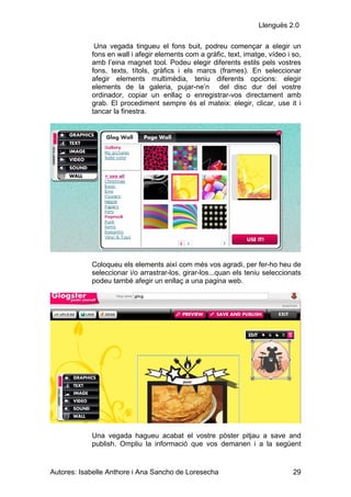Llenguës 2.0

             Una vegada tingueu el fons buit, podreu començar a elegir un
            fons en wall i afegir elements com a gràfic, text, imatge, vídeo i so,
            amb l’eina magnet tool. Podeu elegir diferents estils pels vostres
            fons, texts, títols, gràfics i els marcs (frames). En seleccionar
            afegir elements multimèdia, teniu diferents opcions: elegir
            elements de la galeria, pujar-ne’n del disc dur del vostre
            ordinador, copiar un enllaç o enregistrar-vos directament amb
            grab. El procediment sempre és el mateix: elegir, clicar, use it i
            tancar la finestra.




            Coloqueu els elements així com més vos agradi, per fer-ho heu de
            seleccionar i/o arrastrar-los, girar-los...quan els teniu seleccionats
            podeu també afegir un enllaç a una pagina web.




            Una vegada hagueu acabat el vostre pòster pitjau a save and
            publish. Ompliu la informació que vos demanen i a la següent


Autores: Isabelle Anthore i Ana Sancho de Loresecha                            29
 