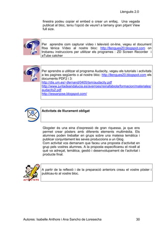 Llenguës 2.0

            finestra podeu copiar el embed o crear un enllaç. Una vegada
            publicat al bloc, teniu l’opció de veure’l a tamany gran pitjant View
            full size.



            Per aprendre com capturar vídeo i televisió on-line, vegeu el document
            fitxa tènica Vídeo al nostre bloc: http://llengues20.blogspot.com on
            trobareu instruccions per utilitzar els programes : ZD Screen Recorder i
            aTube catcher



            Per aprendre a utilitzar el programa Audacity, vegeu els tutorials i activitats
            a les pagines següents o al nostre bloc: http://llengues20.blogspot.com els
            documents PDF2 i 3:
            http://dis.um.es/~jfernand/0405/tsm/audacity.pdf
            http://www.juntadeandalucia.es/averroes/reinafabiola/formacion/materiales/
            audacity2.pdf
            http://iessanjose.blogspot.com/




            Activitats de lliurament obligat




            Glogster és una eina d’expressió de gran riquessa, ja que ens
            permet crear pòsters amb diferents elements multimèdia. Els
            alumnes poden treballar en grups sobre una mateixa temàtica i
            publicar conjuntament les seves produccions a un Glog.
            Com activitat vos demanam que faceu una proposta d’activitat en
            grup pels vostres alumnes. A la proposta especificareu el nivell al
            què va adreçat, temàtica, gestió i desenvolupament de l’activitat i
            producte final.



            A partir de la reflexió i de la preparació anteriors creau el vostre pòster i
            publicau-lo al vostre bloc.




Autores: Isabelle Anthore i Ana Sancho de Loresecha                            30
 