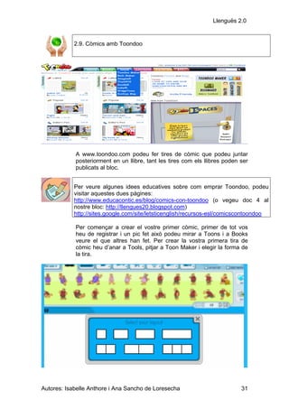 Llenguës 2.0


            2.9. Còmics amb Toondoo




            A www.toondoo.com podeu fer tires de còmic que podeu juntar
            posteriorment en un llibre, tant les tires com els llibres poden ser
            publicats al bloc.


            Per veure algunes idees educatives sobre com emprar Toondoo, podeu
            visitar aquestes dues pàgines:
            http://www.educacontic.es/blog/comics-con-toondoo (o vegeu doc 4 al
            nostre bloc: http://llengues20.blogspot.com)
            http://sites.google.com/site/letsticenglish/recursos-esl/comicscontoondoo

            Per començar a crear el vostre primer còmic, primer de tot vos
            heu de registrar i un pic fet això podeu mirar a Toons i a Books
            veure el que altres han fet. Per crear la vostra primera tira de
            còmic heu d’anar a Tools, pitjar a Toon Maker i elegir la forma de
            la tira.




Autores: Isabelle Anthore i Ana Sancho de Loresecha                          31
 
