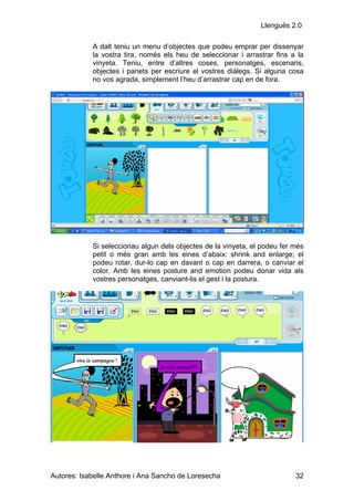 Llenguës 2.0

            A dalt teniu un menu d’objectes que podeu emprar per dissenyar
            la vostra tira, només els heu de seleccionar i arrastrar fins a la
            vinyeta. Teniu, entre d’altres coses, personatges, escenaris,
            objectes i panets per escriure el vostres diàlegs. Si alguna cosa
            no vos agrada, simplement l’heu d’arrastrar cap en de fora.




            Si seleccionau algun dels objectes de la vinyeta, el podeu fer més
            petit o més gran amb les eines d’abaix: shrink and enlarge; el
            podeu rotar, dur-lo cap en davant o cap en darrera, o canviar el
            color. Amb les eines posture and emotion podeu donar vida als
            vostres personatges, canviant-lis el gest i la postura.




Autores: Isabelle Anthore i Ana Sancho de Loresecha                        32
 