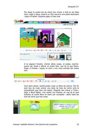 Llenguës 2.0

            Per desar la vostra tira de còmic heu d’anar a d’alt on diu Start
            here i pitjar a Save, donar-li un títol, escriure una petita descripció
            i pitjar a Publish. Després pitjau a View now.




            A la següent finestra, d’entre altres coses, el podeu imprimir,
            enviar per email o aferrar al vostre bloc, que és el que farem.
            Pitjau a Embed i copiau el codi a una nova entrada del vostre
            bloc.




            Com diem abans, també podeu crear un llibre de còmics. Per fer
            això heu de crear primer una sèrie de tires de còmic amb el
            procediment que hem vist abans. Després heu d’anar a Tools i
            pitjar a Book Maker. Vos sortirà una finestra, en mig de la qual
            trobareu el vostre llibre en blanc per completar i abaix totes les
            tires de còmic que heu creat.




Autores: Isabelle Anthore i Ana Sancho de Loresecha                             33
 