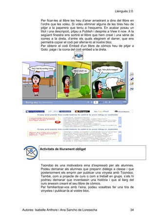 Llenguës 2.0

            Per ficar-les al llibre les heu d’anar arrastrant a dins del llibre en
            l’ordre que les voleu. Si voleu eliminar alguna de les tires heu de
            pitjar a la paperera que teniu a l’esquerra. En acabar posau un
            títol i una descripció, pitjau a Publish i després a View it now. A la
            següent finestra ens sortirà el llibre que hem creat i una sèrie de
            icones a la dreta, d’entre els quals elegirem el darrer, que ens
            permetrà copiar el codi per aferrar-lo al nostre bloc.
            Per obtenir el codi Embed d’un llibre de còmics heu de pitjar a
            Goto page i la icona del codi embed a la dreta.




            Activitats de lliurament obligat




            Toondoo és una motivadora eina d’expressió per als alumnes.
            Podeu demanar als alumnes que preparin diàlegs a classe i que
            posteriorment els emprin per publicar una vinyeta amb Toondoo.
            També, com a projecte de curs o com a treball en grups, s’els hi
            podrieu demanar que inventassin una història i que al llarg del
            curs anessin creant el seu llibre de còmics.
            Per familiaritzar-vos amb l’eina, podeu vosaltres fer una tira de
            vinyetes i publicar-la al vostre bloc.




Autores: Isabelle Anthore i Ana Sancho de Loresecha                            34
 