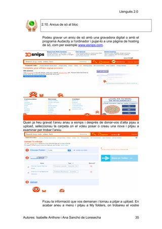 Llenguës 2.0


            2.10. Arxius de só al bloc


            Podeu gravar un arxiu de só amb una gravadora digital o amb el
            programa Audacity a l’ordinador i pujar-lo a una pàgina de hosting
            de só, com per exemple www.esnips.com.




Quan ja heu gravat l’arxiu anau a esnips i després de donar-vos d’alta pijau a
upload, seleccionau la carpeta on el voleu posar o creau una nova i pitjau a
examinar per trobar l’arxiu.




            Ficau la informació que vos demanan i tornau a pitjar a upload. En
            acabar aneu a menú i pitjau a My folders, on trobareu el vostre


Autores: Isabelle Anthore i Ana Sancho de Loresecha                        35
 