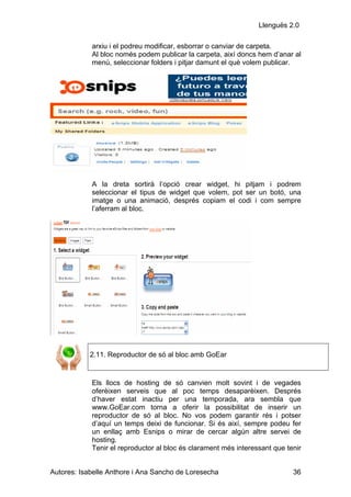 Llenguës 2.0

            arxiu i el podreu modificar, esborrar o canviar de carpeta.
            Al bloc només podem publicar la carpeta, així doncs hem d’anar al
            menú, seleccionar folders i pitjar damunt el què volem publicar.




            A la dreta sortirà l’opció crear widget, hi pitjam i podrem
            seleccionar el tipus de widget que volem, pot ser un botó, una
            imatge o una animació, després copiam el codi i com sempre
            l’aferram al bloc.




            2.11. Reproductor de só al bloc amb GoEar


            Els llocs de hosting de só canvien molt sovint i de vegades
            oferèixen serveis que al poc temps desaparèixen. Després
            d’haver estat inactiu per una temporada, ara sembla que
            www.GoEar.com torna a oferir la possibilitat de inserir un
            reproductor de só al bloc. No vos podem garantir rés i potser
            d’aquí un temps deixi de funcionar. Si és així, sempre podeu fer
            un enllaç amb Esnips o mirar de cercar algún altre servei de
            hosting.
            Tenir el reproductor al bloc és clarament més interessant que tenir


Autores: Isabelle Anthore i Ana Sancho de Loresecha                         36
 