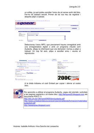 Llenguës 2.0

            un enllaç, ja què podeu escoltar l’arxiu de só sense sortir del bloc.
            Fer-ho és bastant senzill. Primer de tot vos heu de registrar i
            després pitjar a Upload.




            Seleccionau l’arxiu MP3, que previament haureu enregistrat amb
            una enregistradora digital o amb un programa d’àudio com
            Audacity, afegiu la informació que vos demanen i tornau a pitjar a
            Upload. Un cop fet això, pitjau a escoltar arxiu i veureu el
            reproductor.




            A la dreta trobareu el codi Embed per copiar i aferrar al vostre
            bloc.


            Per aprendre a utilitzar el programa Audacity, vegeu els tutorials i activitats
            a les pagines següents o al nostre bloc: http://llengues20.blogspot.com els
            documents PDF2 i 3:
            http://dis.um.es/~jfernand/0405/tsm/audacity.pdf
            http://www.juntadeandalucia.es/averroes/reinafabiola/formacion/materiales/
            audacity2.pdf
            http://iessanjose.blogspot.com/




Autores: Isabelle Anthore i Ana Sancho de Loresecha                            37
 