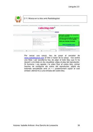 Llenguës 2.0




            2.11. Música en tu bloc amb Radioblogclub




            Per cercar una cançó, heu de posar al cercador de
            www.radioblogclub.com el títol o l’autor de la cançó. Vos sortirà
            una llista i per escoltar-la heu de pitjar el botó blau que hi ha
            davant i a la dreta on diu visualitzar, pitjau el play del reproductor.
            Si funciona i vos agrada i la voleu ficar al vostre bloc, primer
            hauríeu de configurar els colors del reproductor, pitjant els
            botonets senyalitzats amb un + i posteriorment copiar el codi
            embed i aferrar-ho a una entrada del vostre bloc.




Autores: Isabelle Anthore i Ana Sancho de Loresecha                             38
 