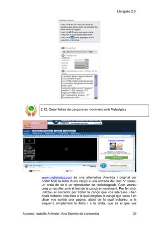 Llenguës 2.0




            2.12. Crear lletres de cançons en moviment amb Metrolyrics




            www.metrolyrics.com és una alternativa divertida i original per
            poder ficar la lletra d’una cançó a una entrada del bloc on teníeu
            un arxiu de so o un reproductor de radioblogclub. Com veureu
            crea un scroller amb el text de la cançó en moviment. Per fer això,
            utilitzau el cercador per trobar la cançó que vos interessa i ben
            abaix trobareu una llista a la qual elegireu la cançó que voleu i en
            clicar vos sortirà una pagina, abaix de la qual trobareu, a la
            esquerra simplement la lletra i a la dreta, que és el que vos


Autores: Isabelle Anthore i Ana Sancho de Loresecha                          39
 