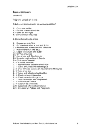 Llenguës 2.0

TAULA DE CONTINGUTS
Introducció

Programis utilitzats en el curs

1.Què és un bloc i quins són els continguts del bloc?

1.1. Com crear un bloc
1.2. Escriure una entrada al bloc
1.3. Editar els missatges
1.4.Com gestionar el teu bloc

2. Elements multimèdia al bloc

2.1. Diaporames amb Slide
2.2. Documents de Word al bloc amb Scribd
2.3. Presentacions Powerpoint amb Slideshare
2.4. Publicacions PDF amb Issuu
2.5. Mapes conceptuals amb bubbl
2.6. Un Voki al teu bloc
2.7. Jocs al bloc amb Classtools.net
2.8. Un pòster multimèdia amb Glogster
2.9. Còmics amb Toondoo
2.10. Arxius de só al bloc
2.11. Reproductor de só al bloc amb GoEar
2.11. Música en tu bloc amb Radioblogclub
2.12. Crear lletres de cançons en moviment amb Metrolyrics
2.13. Vídeo al teu bloc
2.14. Vídeos amb qüestionaris al teu bloc
2.15. Qüestionaris amb Mystudiyo
2.16. Qüestionaris amb Google docs
2.17. Fitxes didàctiques amb Hot potatoes
2.18. Subscriure-se a Feeds
2.19. Subcriure-se a Podcasts
2.20. Subscripció a Podcasts amb Itunes
2.21. Enregistrar un Podcast amb Podomatic




Autores: Isabelle Anthore i Ana Sancho de Loresecha                     4
 
