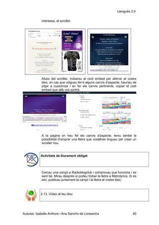 Llenguës 2.0

            interessa, el scroller.




            Abaix del scroller, trobareu el codi embed per aferrar al vostre
            bloc, en cas que volgueu fer-li alguns canvis d’aspecte, hauríeu de
            pitjar a customize i en fer els canvis pertinents, copiar el codi
            embed que allà vos sortirà.




            A la pagina on heu fet els canvis d’aspecte, teniu també la
            possibilitat d’emprar una lletra que vosaltres tingueu per crear un
            scroller nou.


            Activitats de lliurament obligat




            Cercau una cançó a Radioblogclub i comprovau que funciona i se
            sent bé. Mirau després si podeu trobar la lletra a Metrolyrics. Si és
            així, publicau juntament la cançó i la lletra al vostre bloc.



            2.13. Vídeo al teu bloc




Autores: Isabelle Anthore i Ana Sancho de Loresecha                           40
 