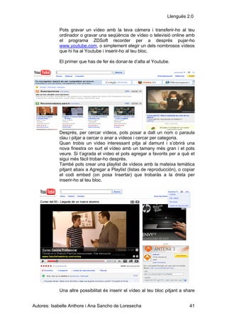 Llenguës 2.0

            Pots gravar un vídeo amb la teva càmera i transferir-ho al teu
            ordinador o gravar una seqüència de vídeo o televisió online amb
            el programa ZDSoft recorder per a després pujar-ho
            www.youtube.com, o simplement elegir un dels nombrosos vídeos
            que hi ha al Youtube i inserir-ho al teu bloc.

            El primer que has de fer és donar-te d’alta al Youtube.




            Després, per cercar vídeos, pots posar a dalt un nom o paraula
            clau i pitjar a cercar o anar a vídeos i cercar per categoria.
            Quan trobis un vídeo interessant pitja al damunt i s’obrirà una
            nova finestra on surt el vídeo amb un tamany més gran i el pots
            veure. Si t’agrada el vídeo el pots agregar a favorits per a què et
            sigui més fàcil trobar-ho després.
            També pots crear una playlist de vídeos amb la mateixa temàtica
            pitjant abaix a Agregar a Playlist (listas de reproducción), o copiar
            el codi embed (on posa Insertar) que trobaràs a la dreta per
            inserir-ho al teu bloc.




            Una altre possibilitat és inserir el vídeo al teu bloc pitjant a share


Autores: Isabelle Anthore i Ana Sancho de Loresecha                            41
 