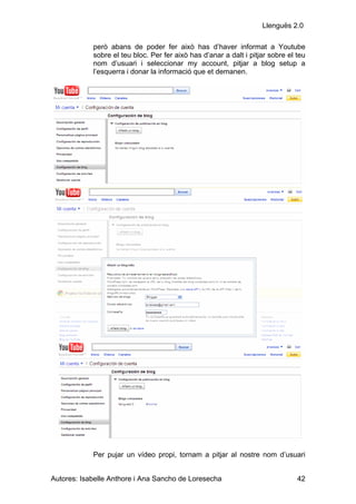 Llenguës 2.0

            però abans de poder fer això has d’haver informat a Youtube
            sobre el teu bloc. Per fer això has d’anar a dalt i pitjar sobre el teu
            nom d’usuari i seleccionar my account, pitjar a blog setup a
            l’esquerra i donar la informació que et demanen.




            Per pujar un vídeo propi, tornam a pitjar al nostre nom d’usuari


Autores: Isabelle Anthore i Ana Sancho de Loresecha                             42
 