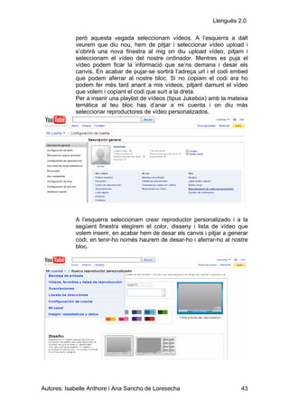 Llenguës 2.0

            però aquesta vegada seleccionam vídeos. A l’esquerra a dalt
            veurem que diu nou, hem de pitjar i seleccionar vídeo upload i
            s’obrirà una nova finestra al mig on diu upload vídeo, pitjam i
            seleccionam el vídeo del nostre ordinador. Mentres es puja el
            vídeo podem ficar la informació que se’ns demana i desar els
            canvis. En acabar de pujar-se sortirà l’adreça url i el codi embed
            que podem aferrar al nostre bloc. Si no copiam el codi ara ho
            podem fer més tard anant a mis vídeos, pitjant damunt el vídeo
            que volem i copiant el codi que surt a la dreta.
            Per a inserir una playlist de vídeos (tipus Jukebox) amb la mateixa
            temàtica al teu bloc has d’anar a mi cuenta i on diu más
            seleccionar reproductores de vídeo personalizados.




            A l’esquerra seleccionam crear reproductor personalizado i a la
            següent finestra elegirem el color, disseny i lista de vídeo que
            volem inserir, en acabar hem de desar els canvis i pitjar a generar
            codi, en tenir-ho només haurem de desar-ho i aferrar-ho al nostre
            bloc.




Autores: Isabelle Anthore i Ana Sancho de Loresecha                         43
 